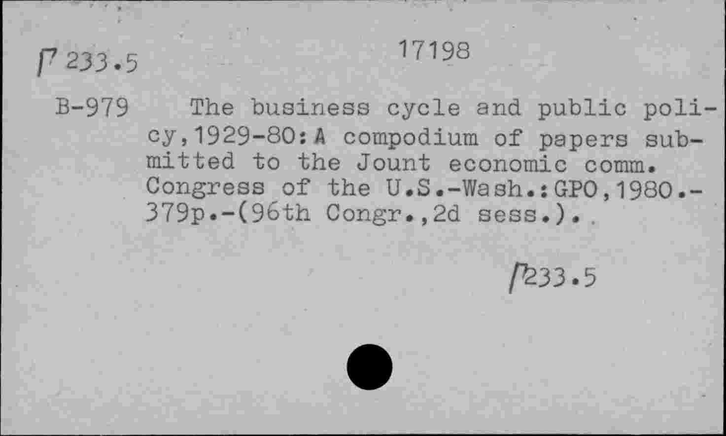 ﻿r 233.5
17198
B-979 The business cycle and public policy, 1929-80: A compodium of papers submitted to the Jount economic comm. Congress of the U.S.-Wash.:GPO,1980.-379p.-(9t>th Congr.,2d sess.).
/^33.5